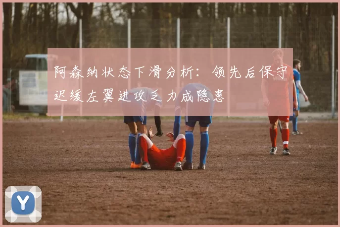 阿森纳状态下滑分析：领先后保守迟缓左翼进攻乏力成隐患