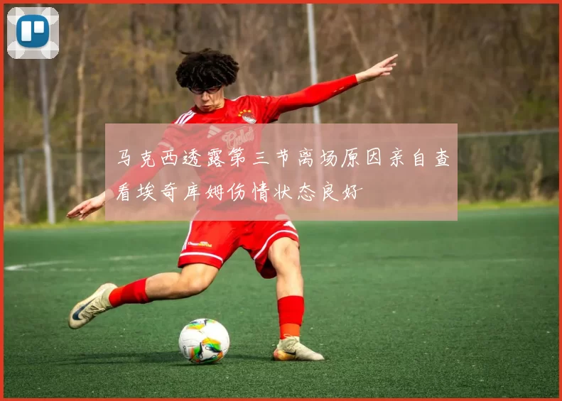 马克西透露第三节离场原因亲自查看埃奇库姆伤情状态良好