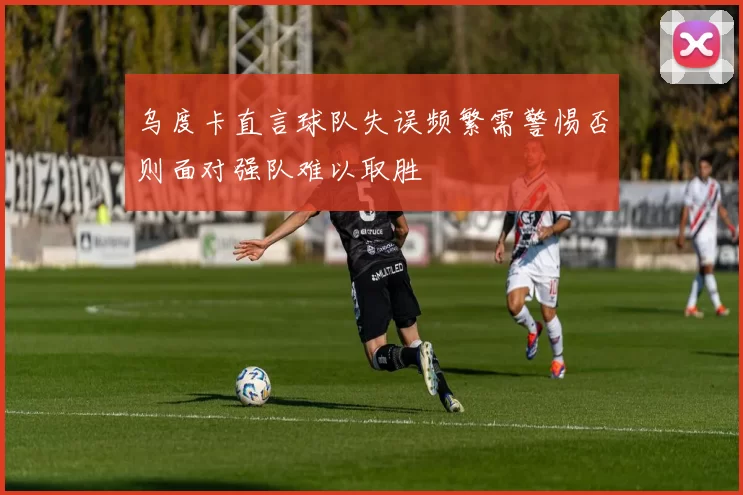 乌度卡直言球队失误频繁需警惕否则面对强队难以取胜