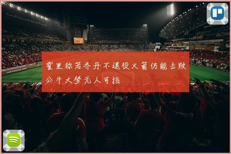 霍里称若乔丹不退役火箭仍能击败公牛大梦无人可挡