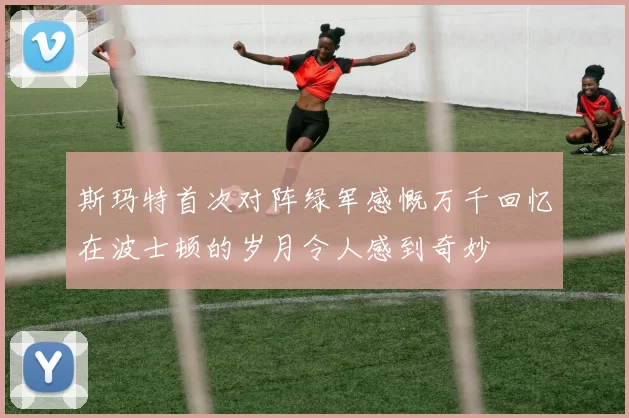 斯玛特首次对阵绿军感慨万千回忆在波士顿的岁月令人感到奇妙