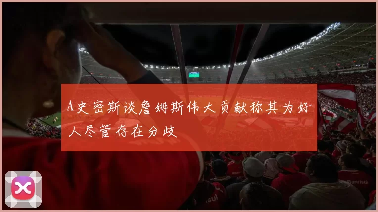 A史密斯谈詹姆斯伟大贡献称其为好人尽管存在分歧