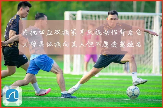 内托回应双指塞耳庆祝动作背后含义称具体指向某人但不愿透露姓名