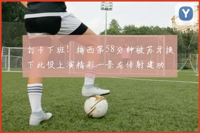 打卡下班！梅西第58分钟被苏牙换下此役上演精彩一条龙传射建功