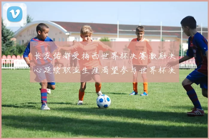 长友佑都受梅西世界杯决赛激励决心延续职业生涯渴望参与世界杯决赛