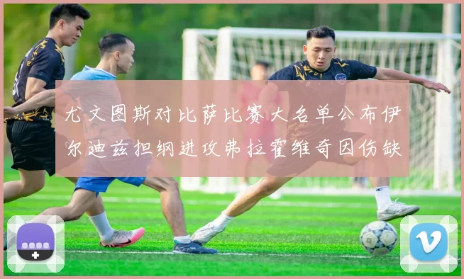 尤文图斯对比萨比赛大名单公布伊尔迪兹担纲进攻弗拉霍维奇因伤缺席