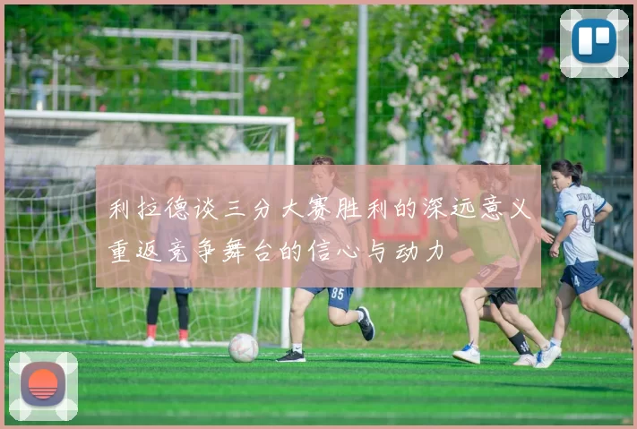 利拉德谈三分大赛胜利的深远意义重返竞争舞台的信心与动力