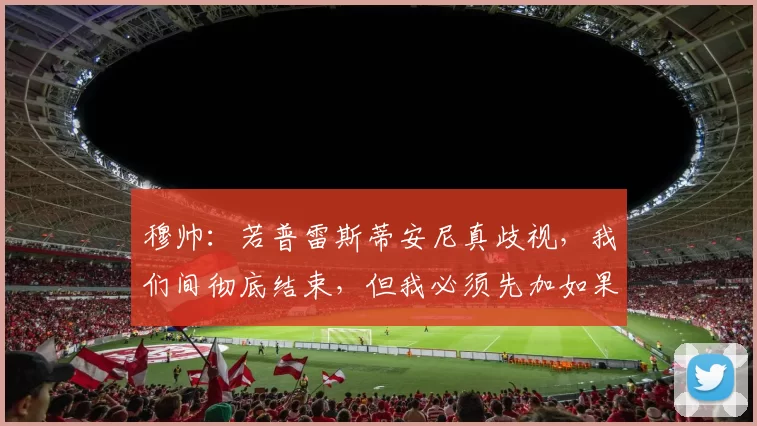 穆帅：若普雷斯蒂安尼真歧视，我们间彻底结束，但我必须先加如果