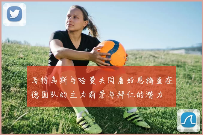 马特乌斯与哈曼共同看好恩梅查在德国队的主力前景与拜仁的潜力