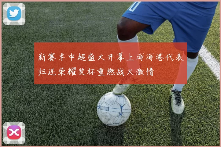 新赛季中超盛大开幕上海海港代表归还荣耀奖杯重燃战火激情