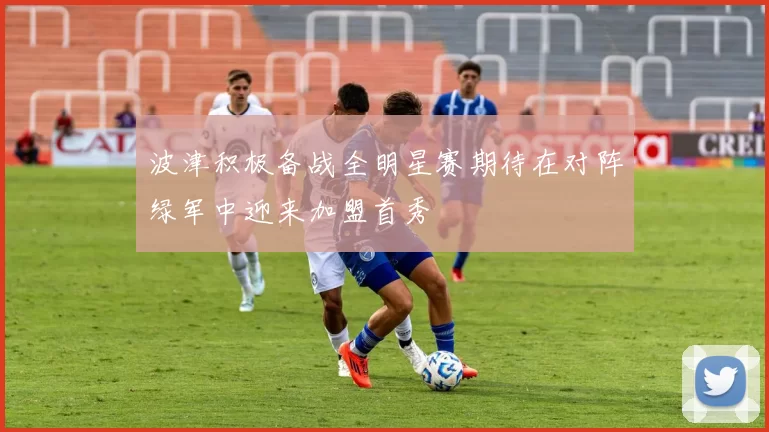 波津积极备战全明星赛期待在对阵绿军中迎来加盟首秀