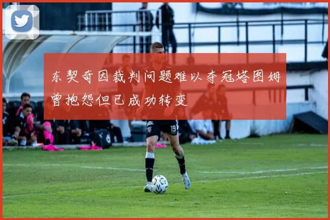东契奇因裁判问题难以夺冠塔图姆曾抱怨但已成功转变