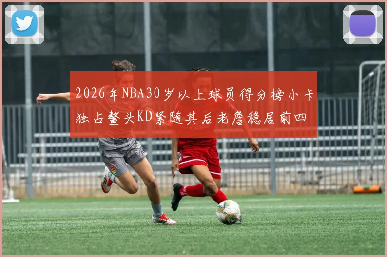 2026年NBA30岁以上球员得分榜小卡独占鳌头KD紧随其后老詹稳居前四