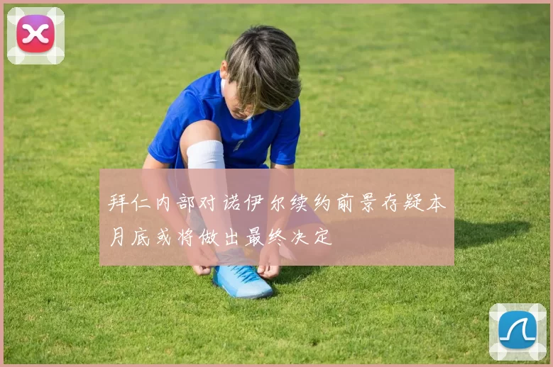 拜仁内部对诺伊尔续约前景存疑本月底或将做出最终决定